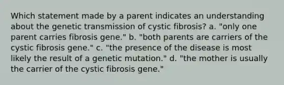 Which statement made by a parent indicates an understanding about the genetic transmission of cystic fibrosis? a. "only one parent carries fibrosis gene." b. "both parents are carriers of the cystic fibrosis gene." c. "the presence of the disease is most likely the result of a genetic mutation." d. "the mother is usually the carrier of the cystic fibrosis gene."