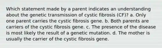 Which statement made by a parent indicates an understanding about the genetic transmission of cystic fibrosis (CF)? a. Only one parent carries the cystic fibrosis gene. b. Both parents are carriers of the cystic fibrosis gene. c. The presence of the disease is most likely the result of a genetic mutation. d. The mother is usually the carrier of the cystic fibrosis gene.