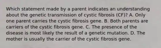 Which statement made by a parent indicates an understanding about the genetic transmission of cystic fibrosis (CF)? A. Only one parent carries the cystic fibrosis gene. B. Both parents are carriers of the cystic fibrosis gene. C. The presence of the disease is most likely the result of a genetic mutation. D. The mother is usually the carrier of the cystic fibrosis gene.