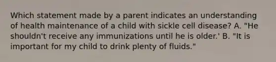 Which statement made by a parent indicates an understanding of health maintenance of a child with sickle cell disease? A. "He shouldn't receive any immunizations until he is older.' B. "It is important for my child to drink plenty of fluids."