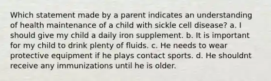 Which statement made by a parent indicates an understanding of health maintenance of a child with sickle cell disease? a. I should give my child a daily iron supplement. b. It is important for my child to drink plenty of fluids. c. He needs to wear protective equipment if he plays contact sports. d. He shouldnt receive any immunizations until he is older.