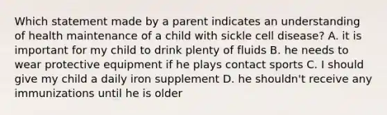 Which statement made by a parent indicates an understanding of health maintenance of a child with sickle cell disease? A. it is important for my child to drink plenty of fluids B. he needs to wear protective equipment if he plays contact sports C. I should give my child a daily iron supplement D. he shouldn't receive any immunizations until he is older