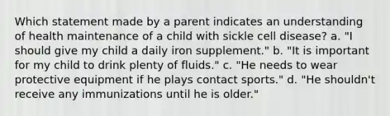 Which statement made by a parent indicates an understanding of health maintenance of a child with sickle cell disease? a. "I should give my child a daily iron supplement." b. "It is important for my child to drink plenty of fluids." c. "He needs to wear protective equipment if he plays contact sports." d. "He shouldn't receive any immunizations until he is older."