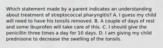 Which statement made by a parent indicates an understanding about treatment of streptococcal pharyngitis? A. I guess my child will need to have his tonsils removed. B. A couple of days of rest and some ibuprofen will take care of this. C. I should give the penicillin three times a day for 10 days. D. I am giving my child prednisone to decrease the swelling of the tonsils.