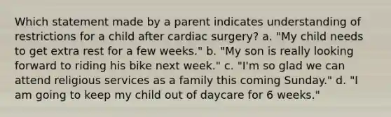 Which statement made by a parent indicates understanding of restrictions for a child after cardiac surgery? a. "My child needs to get extra rest for a few weeks." b. "My son is really looking forward to riding his bike next week." c. "I'm so glad we can attend religious services as a family this coming Sunday." d. "I am going to keep my child out of daycare for 6 weeks."