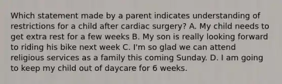 Which statement made by a parent indicates understanding of restrictions for a child after cardiac surgery? A. My child needs to get extra rest for a few weeks B. My son is really looking forward to riding his bike next week C. I'm so glad we can attend religious services as a family this coming Sunday. D. I am going to keep my child out of daycare for 6 weeks.