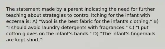 The statement made by a parent indicating the need for further teaching about strategies to control itching for the infant with eczema is: A) "Wool is the best fabric for the infant's clothing." B) "I should avoid laundry detergents with fragrances." C) "I put cotton gloves on the infant's hands." D) "The infant's fingernails are kept short."