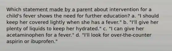 Which statement made by a parent about intervention for a child's fever shows the need for further education? a. "I should keep her covered lightly when she has a fever." b. "I'll give her plenty of liquids to keep her hydrated." c. "I can give her acetaminophen for a fever." d. "I'll look for over-the-counter aspirin or ibuprofen."