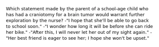 Which statement made by the parent of a school-age child who has had a craniotomy for a brain tumor would warrant further exploration by the nurse? -"I hope that she'll be able to go back to school soon." -"I wonder how long it will be before she can ride her bike." -"After this, I will never let her out of my sight again." -"Her best friend is eager to see her; I hope she won't be upset."