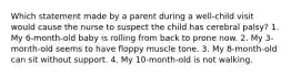 Which statement made by a parent during a well-child visit would cause the nurse to suspect the child has cerebral palsy? 1. My 6-month-old baby is rolling from back to prone now. 2. My 3-month-old seems to have floppy muscle tone. 3. My 8-month-old can sit without support. 4. My 10-month-old is not walking.