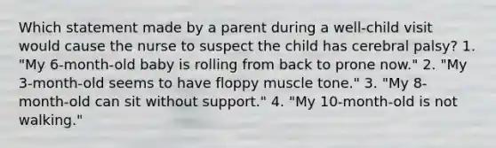 Which statement made by a parent during a well-child visit would cause the nurse to suspect the child has cerebral palsy? 1. "My 6-month-old baby is rolling from back to prone now." 2. "My 3-month-old seems to have floppy muscle tone." 3. "My 8-month-old can sit without support." 4. "My 10-month-old is not walking."