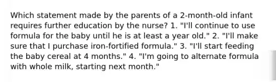 Which statement made by the parents of a 2-month-old infant requires further education by the nurse? 1. "I'll continue to use formula for the baby until he is at least a year old." 2. "I'll make sure that I purchase iron-fortified formula." 3. "I'll start feeding the baby cereal at 4 months." 4. "I'm going to alternate formula with whole milk, starting next month."