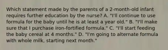 Which statement made by the parents of a 2-month-old infant requires further education by the nurse? A. "I'll continue to use formula for the baby until he is at least a year old." B. "I'll make sure that I purchase iron-fortified formula." C. "I'll start feeding the baby cereal at 4 months." D. "I'm going to alternate formula with whole milk, starting next month."