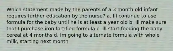 Which statement made by the parents of a 3 month old infant requires further education by the nurse? a. Ill continue to use formula for the baby until he is at least a year old b. Ill make sure that I purchase iron fortified formula c. Ill start feeding the baby cereal at 4 months d. Im going to alternate formula with whole milk, starting next month