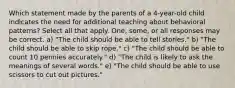 Which statement made by the parents of a 4-year-old child indicates the need for additional teaching about behavioral patterns? Select all that apply. One, some, or all responses may be correct. a) "The child should be able to tell stories." b) "The child should be able to skip rope." c) "The child should be able to count 10 pennies accurately." d) "The child is likely to ask the meanings of several words." e) "The child should be able to use scissors to cut out pictures."