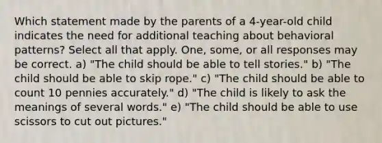 Which statement made by the parents of a 4-year-old child indicates the need for additional teaching about behavioral patterns? Select all that apply. One, some, or all responses may be correct. a) "The child should be able to tell stories." b) "The child should be able to skip rope." c) "The child should be able to count 10 pennies accurately." d) "The child is likely to ask the meanings of several words." e) "The child should be able to use scissors to cut out pictures."