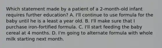 Which statement made by a patient of a 2-month-old infant requires further education? A. I'll continue to use formula for the baby until he is a least a year old. B. I'll make sure that I purchase iron-fortified formula. C. I'll start feeding the baby cereal at 4 months. D. I'm going to alternate formula with whole milk starting next month.