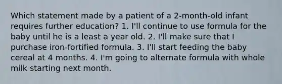 Which statement made by a patient of a 2-month-old infant requires further education? 1. I'll continue to use formula for the baby until he is a least a year old. 2. I'll make sure that I purchase iron-fortified formula. 3. I'll start feeding the baby cereal at 4 months. 4. I'm going to alternate formula with whole milk starting next month.