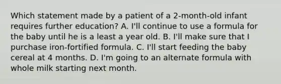 Which statement made by a patient of a 2-month-old infant requires further education? A. I'll continue to use a formula for the baby until he is a least a year old. B. I'll make sure that I purchase iron-fortified formula. C. I'll start feeding the baby cereal at 4 months. D. I'm going to an alternate formula with whole milk starting next month.