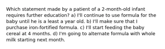 Which statement made by a patient of a 2-month-old infant requires further education? a) I'll continue to use formula for the baby until he is a least a year old. b) I'll make sure that I purchase iron-fortified formula. c) I'll start feeding the baby cereal at 4 months. d) I'm going to alternate formula with whole milk starting next month.