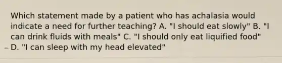 Which statement made by a patient who has achalasia would indicate a need for further teaching? A. "I should eat slowly" B. "I can drink fluids with meals" C. "I should only eat liquified food" D. "I can sleep with my head elevated"