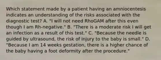 Which statement made by a patient having an amniocentesis indicates an understanding of the risks associated with the diagnostic test? A. "I will not need RhoGAM after this even though I am Rh-negative." B. "There is a moderate risk I will get an infection as a result of this test." C. "Because the needle is guided by ultrasound, the risk of injury to the baby is small." D. "Because I am 14 weeks gestation, there is a higher chance of the baby having a foot deformity after the procedure."