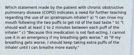 Which statement made by the patient with chronic obstructive pulmonary disease (COPD) indicates a need for further teaching regarding the use of an ipratropium inhaler? a) "I can rinse my mouth following the two puffs to get rid of the bad taste." b) "I should wait at least 1 to 2 minutes between each puff of the inhaler." c) "Because this medication is not fast-acting, I cannot use it in an emergency if my breathing gets worse." d) "If my breathing gets worse, I should keep taking extra puffs of the inhaler until I can breathe more easily."