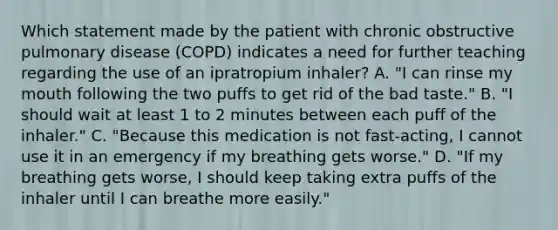 Which statement made by the patient with chronic obstructive pulmonary disease (COPD) indicates a need for further teaching regarding the use of an ipratropium inhaler? A. "I can rinse my mouth following the two puffs to get rid of the bad taste." B. "I should wait at least 1 to 2 minutes between each puff of the inhaler." C. "Because this medication is not fast-acting, I cannot use it in an emergency if my breathing gets worse." D. "If my breathing gets worse, I should keep taking extra puffs of the inhaler until I can breathe more easily."