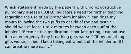 Which statement made by the patient with chronic obstructive pulmonary disease (COPD) indicates a need for further teaching regarding the use of an ipratropium inhaler? "I can rinse my mouth following the two puffs to get rid of the bad taste." "I should wait at least 1 to 2 minutes between each puff of the inhaler." "Because this medication is not fast acting, I cannot use it in an emergency if my breathing gets worse." "If my breathing gets worse, I should keep taking extra puffs of the inhaler until I can breathe more easily."