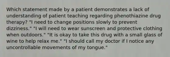 Which statement made by a patient demonstrates a lack of understanding of patient teaching regarding phenothiazine drug therapy? "I need to change positions slowly to prevent dizziness." "I will need to wear sunscreen and protective clothing when outdoors." "It is okay to take this drug with a small glass of wine to help relax me." "I should call my doctor if I notice any uncontrollable movements of my tongue."