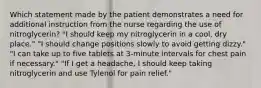 Which statement made by the patient demonstrates a need for additional instruction from the nurse regarding the use of nitroglycerin? "I should keep my nitroglycerin in a cool, dry place." "I should change positions slowly to avoid getting dizzy." "I can take up to five tablets at 3-minute intervals for chest pain if necessary." "If I get a headache, I should keep taking nitroglycerin and use Tylenol for pain relief."