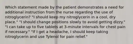 Which statement made by the patient demonstrates a need for additional instruction from the nurse regarding the use of nitroglycerin? "I should keep my nitroglycerin in a cool, dry place." "I should change positions slowly to avoid getting dizzy." "I can take up to five tablets at 3-minute intervals for chest pain if necessary." "If I get a headache, I should keep taking nitroglycerin and use Tylenol for pain relief."