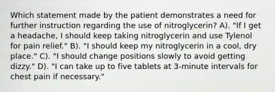 Which statement made by the patient demonstrates a need for further instruction regarding the use of nitroglycerin? A). "If I get a headache, I should keep taking nitroglycerin and use Tylenol for pain relief." B). "I should keep my nitroglycerin in a cool, dry place." C). "I should change positions slowly to avoid getting dizzy." D). "I can take up to five tablets at 3-minute intervals for chest pain if necessary."