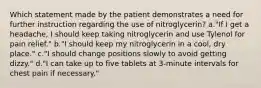 Which statement made by the patient demonstrates a need for further instruction regarding the use of nitroglycerin? a."If I get a headache, I should keep taking nitroglycerin and use Tylenol for pain relief." b."I should keep my nitroglycerin in a cool, dry place." c."I should change positions slowly to avoid getting dizzy." d."I can take up to five tablets at 3-minute intervals for chest pain if necessary."