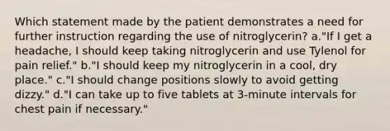 Which statement made by the patient demonstrates a need for further instruction regarding the use of nitroglycerin? a."If I get a headache, I should keep taking nitroglycerin and use Tylenol for pain relief." b."I should keep my nitroglycerin in a cool, dry place." c."I should change positions slowly to avoid getting dizzy." d."I can take up to five tablets at 3-minute intervals for chest pain if necessary."