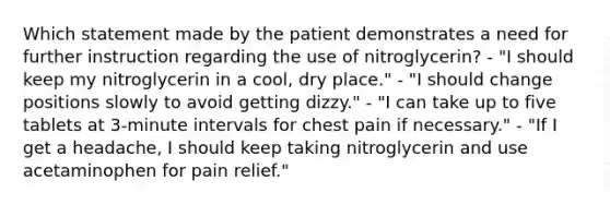 Which statement made by the patient demonstrates a need for further instruction regarding the use of nitroglycerin? - "I should keep my nitroglycerin in a cool, dry place." - "I should change positions slowly to avoid getting dizzy." - "I can take up to five tablets at 3-minute intervals for chest pain if necessary." - "If I get a headache, I should keep taking nitroglycerin and use acetaminophen for pain relief."