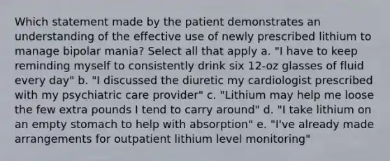 Which statement made by the patient demonstrates an understanding of the effective use of newly prescribed lithium to manage bipolar mania? Select all that apply a. "I have to keep reminding myself to consistently drink six 12-oz glasses of fluid every day" b. "I discussed the diuretic my cardiologist prescribed with my psychiatric care provider" c. "Lithium may help me loose the few extra pounds I tend to carry around" d. "I take lithium on an empty stomach to help with absorption" e. "I've already made arrangements for outpatient lithium level monitoring"