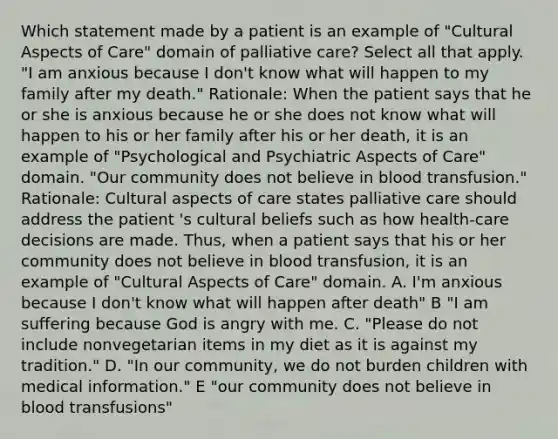 Which statement made by a patient is an example of "Cultural Aspects of Care" domain of palliative care? Select all that apply. "I am anxious because I don't know what will happen to my family after my death." Rationale: When the patient says that he or she is anxious because he or she does not know what will happen to his or her family after his or her death, it is an example of "Psychological and Psychiatric Aspects of Care" domain. "Our community does not believe in blood transfusion." Rationale: Cultural aspects of care states palliative care should address the patient 's cultural beliefs such as how health-care decisions are made. Thus, when a patient says that his or her community does not believe in blood transfusion, it is an example of "Cultural Aspects of Care" domain. A. I'm anxious because I don't know what will happen after death" B "I am suffering because God is angry with me. C. "Please do not include nonvegetarian items in my diet as it is against my tradition." D. "In our community, we do not burden children with medical information." E "our community does not believe in blood transfusions"