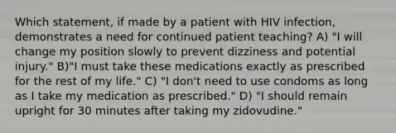 Which statement, if made by a patient with HIV infection, demonstrates a need for continued patient teaching? A) "I will change my position slowly to prevent dizziness and potential injury." B)"I must take these medications exactly as prescribed for the rest of my life." C) "I don't need to use condoms as long as I take my medication as prescribed." D) "I should remain upright for 30 minutes after taking my zidovudine."