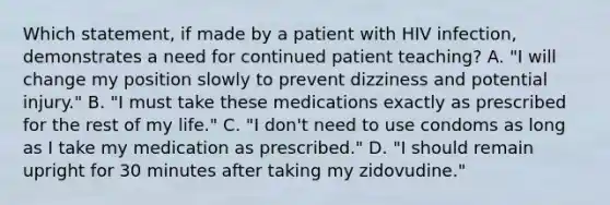 Which statement, if made by a patient with HIV infection, demonstrates a need for continued patient teaching? A. "I will change my position slowly to prevent dizziness and potential injury." B. "I must take these medications exactly as prescribed for the rest of my life." C. "I don't need to use condoms as long as I take my medication as prescribed." D. "I should remain upright for 30 minutes after taking my zidovudine."