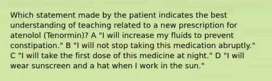 Which statement made by the patient indicates the best understanding of teaching related to a new prescription for atenolol (Tenormin)? A "I will increase my fluids to prevent constipation." B "I will not stop taking this medication abruptly." C "I will take the first dose of this medicine at night." D "I will wear sunscreen and a hat when I work in the sun."