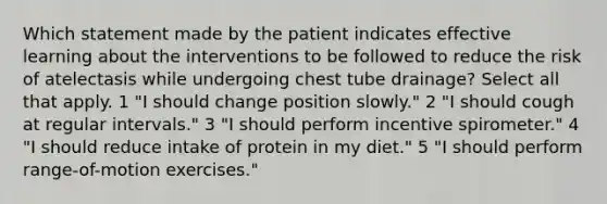 Which statement made by the patient indicates effective learning about the interventions to be followed to reduce the risk of atelectasis while undergoing chest tube drainage? Select all that apply. 1 "I should change position slowly." 2 "I should cough at regular intervals." 3 "I should perform incentive spirometer." 4 "I should reduce intake of protein in my diet." 5 "I should perform range-of-motion exercises."