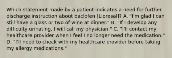 Which statement made by a patient indicates a need for further discharge instruction about baclofen [Lioresal]? A. "I'm glad I can still have a glass or two of wine at dinner." B. "If I develop any difficulty urinating, I will call my physician." C. "I'll contact my healthcare provider when I feel I no longer need the medication." D. "I'll need to check with my healthcare provider before taking my allergy medications."