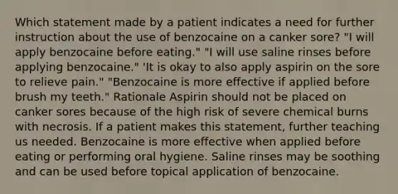 Which statement made by a patient indicates a need for further instruction about the use of benzocaine on a canker sore? "I will apply benzocaine before eating." "I will use saline rinses before applying benzocaine." 'It is okay to also apply aspirin on the sore to relieve pain." "Benzocaine is more effective if applied before brush my teeth." Rationale Aspirin should not be placed on canker sores because of the high risk of severe chemical burns with necrosis. If a patient makes this statement, further teaching us needed. Benzocaine is more effective when applied before eating or performing oral hygiene. Saline rinses may be soothing and can be used before topical application of benzocaine.