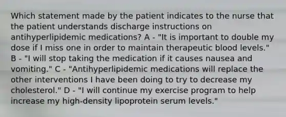 Which statement made by the patient indicates to the nurse that the patient understands discharge instructions on antihyperlipidemic medications? A - "It is important to double my dose if I miss one in order to maintain therapeutic blood levels." B - "I will stop taking the medication if it causes nausea and vomiting." C - "Antihyperlipidemic medications will replace the other interventions I have been doing to try to decrease my cholesterol." D - "I will continue my exercise program to help increase my high-density lipoprotein serum levels."