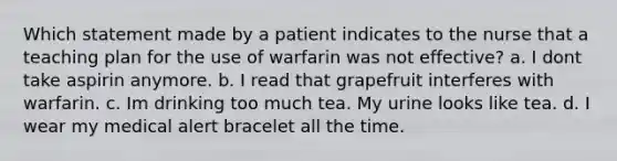 Which statement made by a patient indicates to the nurse that a teaching plan for the use of warfarin was not effective? a. I dont take aspirin anymore. b. I read that grapefruit interferes with warfarin. c. Im drinking too much tea. My urine looks like tea. d. I wear my medical alert bracelet all the time.