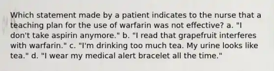 Which statement made by a patient indicates to the nurse that a teaching plan for the use of warfarin was not effective? a. "I don't take aspirin anymore." b. "I read that grapefruit interferes with warfarin." c. "I'm drinking too much tea. My urine looks like tea." d. "I wear my medical alert bracelet all the time."