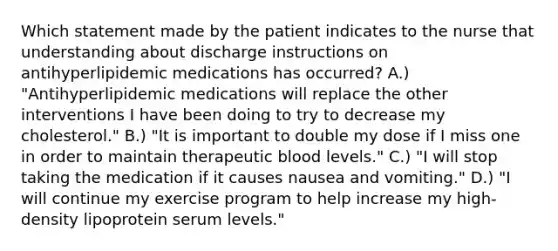 Which statement made by the patient indicates to the nurse that understanding about discharge instructions on antihyperlipidemic medications has occurred? A.) "Antihyperlipidemic medications will replace the other interventions I have been doing to try to decrease my cholesterol." B.) "It is important to double my dose if I miss one in order to maintain therapeutic blood levels." C.) "I will stop taking the medication if it causes nausea and vomiting." D.) "I will continue my exercise program to help increase my high-density lipoprotein serum levels."