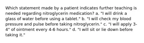 Which statement made by a patient indicates further teaching is needed regarding nitroglycerin medication? a. "I will drink a glass of water before using a tablet." b. "I will check my blood pressure and pulse before taking nitroglycerin." c. "I will apply 3-4" of ointment every 4-6 hours." d. "I will sit or lie down before taking it."