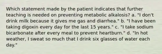 Which statement made by the patient indicates that further teaching is needed on preventing metabolic alkalosis? a. "I don't drink milk because it gives me gas and diarrhea." b. "I have been taking digoxin every day for the last 15 years." c. "I take sodium bicarbonate after every meal to prevent heartburn." d. "In hot weather, I sweat so much that I drink six glasses of water each day."